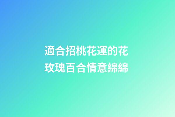 適合招桃花運的花 玫瑰百合情意綿綿